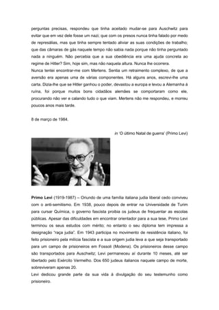 perguntas precisas, respondeu que tinha aceitado mudar-se para Auschwitz para
evitar que em vez dele fosse um nazi; que com os presos nunca tinha falado por medo
de represálias, mas que tinha sempre tentado aliviar as suas condições de trabalho;
que das câmaras de gás naquele tempo não sabia nada porque não tinha perguntado
nada a ninguém. Não percebia que a sua obediência era uma ajuda concreta ao
regime de Hitler? Sim, hoje sim, mas não naquela altura. Nunca lhe ocorrera.
Nunca tentei encontrar-me com Mertens. Sentia um retraimento complexo, de que a
aversão era apenas uma de várias componentes. Há alguns anos, escrevi-lhe uma
carta. Dizia-lhe que se Hitler ganhou o poder, devastou a europa e levou a Alemanha á
ruína, foi porque muitos bons cidadãos alemães se comportaram como ele,
procurando não ver e calando tudo o que viam. Mertens não me respondeu, e morreu
poucos anos mais tarde.
8 de março de 1984.
in ‘O último Natal de guerra’ (Primo Levi)
Primo Levi (1919-1987) – Oriundo de uma família italiana judia liberal cedo conviveu
com o anti-semitismo. Em 1938, pouco depois de entrar na Universidade de Turim
para cursar Química, o governo fascista proibia os judeus de frequentar as escolas
públicas. Apesar das dificuldades em encontrar orientador para a sua tese, Primo Levi
terminou os seus estudos com mérito; no entanto o seu diploma tem impressa a
designação “raça judia”. Em 1943 participa no movimento de resistência italiano, foi
feito prisioneiro pela milícia fascista e a sua origem judia leva a que seja transportado
para um campo de prisioneiros em Fossoli (Modena). Os prisioneiros desse campo
são transportados para Auschwitz; Levi permaneceu aí durante 10 meses, até ser
libertado pelo Exército Vermelho. Dos 650 judeus italianos naquele campo de morte,
sobreviveram apenas 20.
Levi dedicou grande parte da sua vida à divulgação do seu testemunho como
prisioneiro.
 