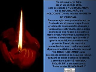 Na próxima terça feira,
dia 21 de abril de 2009,
será celebrado o YOM HAZICARON,
dia da RECORDAÇÃO do
HOLOCAUSTO e do levante no GUETO
DE VARSÓVIA.
Em veneração aos que tombaram no
Gueto de Varsóvia e aos que foram
cruelmente assassinados durante o
Holocausto e sobretudo, como ainda
existem os que negam a existência
deste cruel, vergonhoso, horripilante,
bárbaro e desumano episódio da 2ª
guerra mundial, estou enviando o
presente E-mail, de um autor
desconhecido, e no qual acrescentei
alguns comentários e o fundo musical
“EL MULE RACHAMIM”, uma
celebração religiosa com que os judeus
cultuam os entes queridos falecidos.
Como diz o autor “É PROÍBIDO
ESQUECER” e eu acrescento:
“Fatos assim, NUNCA MAIS !”

 