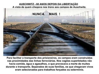 AUSCHWITZ - 60 ANOS DEPOIS DA LIBERTAÇÃO Para facilitar o transporte dos prisioneiros, os campos eram construídos nas proximidades das linhas ferroviárias. Nos vagões superlotados não havia comida, água e agasalhos, o que provocava a morte de muitos durante o transporte. Separados de suas famílias, os que chegavam vivos eram selecionados para trabalhos forçados ou extermínio. NUNCA  MAIS  ! A vista de quem chegava nos trens aos campos de Auschwitz. 