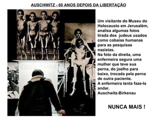 AUSCHWITZ - 60 ANOS DEPOIS DA LIBERTAÇÃO NUNCA MAIS ! Um visitante do Museu do Holocausto em Jerusalém, analisa algumas fotos tirada dos  judeus usados como cobaias humanas para as pesquisas nazistas.  Na foto da direita, uma enfermeira segura uma mulher que teve sua perna, do joelho para baixo, trocada pela perna de outra paciente.  A enfermeira tenta faze-la andar. Auschwitz-Birkenau  