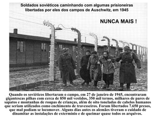 Quando os soviéticos libertaram o campo, em 27 de janeiro de 1945, encontraram gigantescas pilhas com cerca de 850 mil vestidos, 350 mil ternos, milhares de pares de sapatos e montanhas de roupas de crianças, além de oito toneladas de cabelos humanos que seriam utilizados como enchimento de travesseiros. Foram libertados 7.650 presos, que mal podiam se locomover. Alguns dias antes os alemães tiveram o cuidado de dinamitar as instalações de extermínio e de queimar quase todos os arquivos.   NUNCA MAIS ! Soldados soviéticos caminhando com algumas prisioneiras libertadas por eles dos campos de Auschwitz, em 1945 