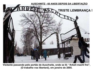 AUSCHWITZ - 60 ANOS DEPOIS DA LIBERTAÇÃO TRISTE LEMBRANÇA !   Visitante passando pelo portão de Auschwitz, onde se lê: “Arbeit macht frei”, (O trabalho vos libertará), em janeiro de 2005. 