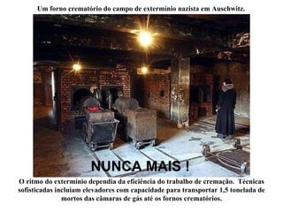 O ritmo do extermínio dependia da eficiência do trabalho de cremação.  Técnicas sofisticadas incluíam elevadores com capacidade para transportar 1,5 tonelada de mortos das câmaras de gás até os fornos crematórios. NUNCA MAIS !   Um forno crematório do campo de extermínio nazista em Auschwitz. 