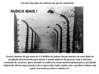 Um dos dois tipos de câmaras de gás de Auschwitz Nestas câmaras de gás mais de 1.5 milhão de judeus foram mortos em uma linha de produção desenvolvida para matar o maior número de pessoas, com a máxima economia de recursos, aproveitando os cadáveres como matéria-prima para a produção industrial. Havia uma tentativa de se aproveitar tudo: sabão com a gordura, balsas com a pele, travesseiros com os cabelos etc.  NUNCA MAIS ! 