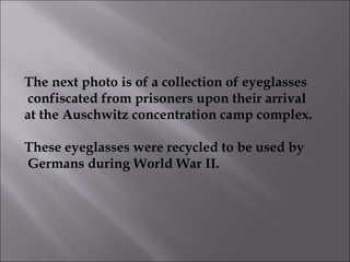The next photo is of a collection of eyeglasses confiscated from prisoners upon their arrival  at the Auschwitz concentration camp complex. These eyeglasses were recycled to be used by Germans during World War II.  