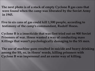 The next photo is of a stack of empty Cyclone B gas cans that were found when the camp was liberated by the Soviet Army in 1945. Five to six cans of gas could kill 1,500 people, according to testimony of the camp's commandant, Rudolf Hoess. Cyclone B is a insecticide that was first tried out on 900 Soviet Prisoners of war. Hoess wanted a way of conducting mass Killings that wasn't psychologically damaging to the SS men. The use of machine guns resulted in suicide and heavy drinking among the SS, so, in Hoess' words, killing prisoners with Cyclone B was impersonal and an easier way of killing.  