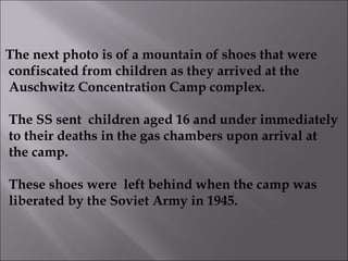 The next photo is of a mountain of shoes that were confiscated from children as they arrived at the Auschwitz Concentration Camp complex. The SS sent  children aged 16 and under immediately to their deaths in the gas chambers upon arrival at  the camp. These shoes were  left behind when the camp was liberated by the Soviet Army in 1945. 