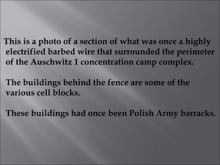This is a photo of a section of what was once a highly electrified barbed wire that surrounded the perimeter of the Auschwitz 1 concentration camp complex. The buildings behind the fence are some of the various cell blocks. These buildings had once been Polish Army barracks.   
