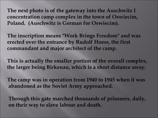 The next photo is of the gateway into the Auschwitz I  concentration camp complex in the town of Oswiecim, Poland.  (Auschwitz is German for Oswiecim). The inscription means "Work Brings Freedom" and was  erected over the entrance by Rudolf Hoess, the first commandant and major architect of the camp. This is actually the smaller portion of the overall complex, the larger being Birkenau, which is a short distance away. The camp was in operation from 1940 to 1945 when it was abandoned as the Soviet Army approached. Through this gate marched thousands of prisoners, daily, on their way to slave labour and death.  