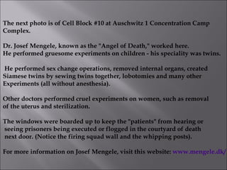 The next photo is of Cell Block #10 at Auschwitz 1 Concentration Camp  Complex.  Dr. Josef Mengele, known as the "Angel of Death," worked here. He performed gruesome experiments on children - his speciality was twins. He performed sex change operations, removed internal organs, created  Siamese twins by sewing twins together, lobotomies and many other Experiments (all without anesthesia).  Other doctors performed cruel experiments on women, such as removal  of the uterus and sterilization. The windows were boarded up to keep the "patients" from hearing or seeing prisoners being executed or flogged in the courtyard of death next door. (Notice the firing squad wall and the whipping posts).  For more information on Josef Mengele, visit this website:  www.mengele.dk/   