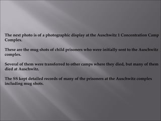 The next photo is of a photographic display at the Auschwitz 1 Concentration Camp Complex. These are the mug shots of child prisoners who were initially sent to the Auschwitz complex. Several of them were transferred to other camps where they died, but many of them died at Auschwitz. The SS kept detailed records of many of the prisoners at the Auschwitz complex including mug shots.  