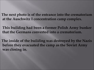 The next photo is of the entrance into the crematorium at the Auschwitz I concentration camp complex. This building had been a former Polish Army bunker that the Germans converted into a crematorium.  The inside of the building was destroyed by the Nazis before they evacuated the camp as the Soviet Army was closing in.  