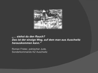 „…  siehst du den Rauch? Das ist der einzige Weg, auf dem man aus Auschwitz herauskommen kann.“ Roman Frister, polnischer Jude. Sonderkommando KZ Auschwitz 