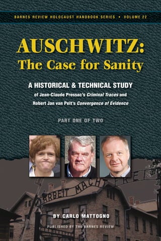 BY CARLO MATTOGNO
AUSCHWITZ:
The Case for Sanity
A HISTORICAL & TECHNICAL STUDY
of Jean-Claude Pressac’s Criminal Traces and
Robert Jan van Pelt’s Convergence of Evidence
B A R N E S R E V I E W H O L O C A U S T H A N D B O O K S E R I E S • V O L U M E 2 2
 