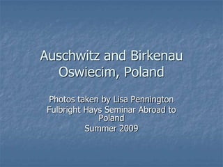Auschwitz and Birkenau
  Oswiecim, Poland
  Photos taken by Lisa Pennington
 Fulbright Hays Seminar Abroad to
              Poland
           Summer 2009
 
