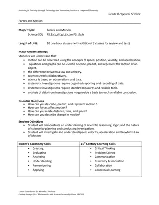 Institute for Teaching through Technology and Innovative Practices at Longwood University
Grade 8 Physical Science
Lesson Contributed by: Melinda S. Wallace
Funded through 2012 Mathematics and Science Partnership Grant, INSPIRS
Forces and Motion
Major Topic: Forces and Motion
Science SOL PS.1a,b,d,f,g,I,j,k,l,m PS.10a,b
Length of Unit: 10 one hour classes (with additional 2 classes for review and test)
Major Understandings
Students will understand that:
 motion can be described using the concepts of speed, position, velocity, and acceleration.
 equations and graphs can be used to describe, predict, and represent the motion of an
object.
 the difference between a law and a theory.
 scientists work collaboratively.
 science is based on observations and data.
 systematic investigations require organized reporting and recording of data.
 systematic investigations require standard measures and reliable tools.
 analysis of data from investigations may provide a basis to reach a reliable conclusion.
Essential Questions
 How can you describe, predict, and represent motion?
 How can forces affect motion?
 How can you relate distance, time, and speed?
 How can you describe change in motion?
Student Objectives
 Student will demonstrate an understanding of scientific reasoning, logic, and the nature
of science by planning and conducting investigations
 Student will investigate and understand speed, velocity, acceleration and Newton’s Law
of Motion
Bloom’s Taxonomy Skills 21st
Century Learning Skills
• Creating
• Evaluating
• Analyzing
• Understanding
• Remembering
• Applying
• Critical Thinking
• Problem Solving
• Communication
• Creativity & Innovation
• Collaboration
• Contextual Learning
 