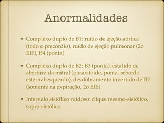 Anormalidades
Complexo duplo de B1: ruído de ejeção aórtica
(todo o precórdio), ruído de ejeção pulmonar (2o
EIE), B4 (ponta)
Complexo duplo de B2: B3 (ponta), estalido de
abertura da mitral (paraxifoide, ponta, rebordo
esternal esquerdo), desdobramento invertido de B2
(somente na expiração, 2o EIE)
Intervalo sistólico ruidoso: clique mesmo-sistólico,
sopro sistólico
 