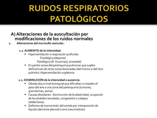 A) Alteraciones de la auscultación por
modificaciones de los ruidos normales
1. Alteraciones del murmullo vesicular:
1.1. AUMENTO de la intensidad:
 Hiperventilación o respiración profunda:
Fisiológica (deporte)
Patológica (R. Kussmaul, ansiedad)
 En partes sanas del parénquima pulmonar que suplen
deficiencias de otras zonas lesionadas (del mismo o del otro
pulmón): Hiperventilación supletoria
1.2. DISMINUCIÓN de la intensidad o ausencia:
 Obstáculos a nivel bronquial que dificultan o impiden el
paso del aire a una zona del parénquima (tumores,
granulomas, asma).
 Causas alveolares: disminución de la elasticidad, ocupación
de los alvéolos (exudado, congestión) o colapso
(atelectasia).
 Defectos de transmisión del sonido por interposición de
líquido (derrame pleural) o aire (neumotórax)
 