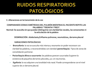 C. Alteraciones en la transmisión de la voz
COMPARANDO ZONAS SIMÉTRIXAS DEL PULMÓN MIENTRAS EL PACIENTE REPITE LAS
PALABRAS “TREINTAYTRES”.
Normal: Se ausculta sin que puedan distinguirse con claridad las vocales, las consonantes ni
la articulación de la palabra
DISMINUCIÓN : Atelectasia,Enfisema pulmonar, neumotórax, derrame pleural
VARIACIONES PATOLÓGICAS
• Broncofonía: la voz se ausculta más intensa y resonante sin poder reconocer con
claridad las palabras, o reconociéndolas con claridad (pectorilaquia). Típico de zonas de
consolidación pulmonar.
 Pectorilaquia áfona o susurrante: las palabras parecen susurradas Sugieren la
existencia de pequeños derrames pleurales, p.e. en neumonías.
• Egofonía: la voz adquiere una tonalidad más nasal. Puede corresponderse con el nivel
superior de un derrame pleural.
 