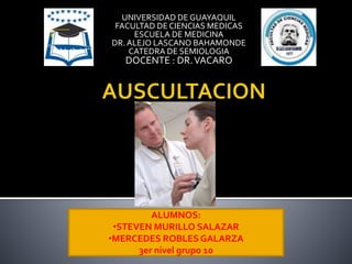 UNIVERSIDAD DE GUAYAQUIL
FACULTAD DE CIENCIAS MEDICAS
ESCUELA DE MEDICINA
DR. ALEJO LASCANO BAHAMONDE
CATEDRA DE SEMIOLOGIA
DOCENTE : DR.VACARO
ALUMNOS:
•STEVEN MURILLO SALAZAR
•MERCEDES ROBLES GALARZA
3er nivel grupo 10
 