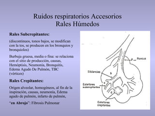 Ruidos respiratorios Accesorios Rales Húmedos Rales Subcrepitantes: (discontinuos, tonos bajos, se modifican con la tos, se producen en los bronquios y bronquiolos) Burbuja gruesa, media o fina: se relaciona con el sitio de producción, causas, Hemóptisis, Neumonía, Bronquitis, Edema Agudo De Pulmón, TBC (vértices) Rales Crepitantes: Origen alveolar, homogéneos, al fin de la inspiración, causas, neumonía, Edema agudo de pulmón, infarto de pulmón,  “ en Abrojo ”: Fibrosis Pulmonar  