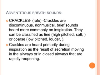 ADVENTITIOUS BREATH SOUNDS- 
CRACKLES- (rale) -Crackles are 
discontinuous, nonmusical, brief sounds 
heard more commonly on inspiration. They 
can be classified as fine (high pitched, soft, ) 
or coarse (low pitched, louder, ). 
 Crackles are heard primarily during 
inspiration as the result of secretion moving 
in the airways or in closed airways that are 
rapidly reopening. 
 