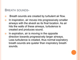 BREATH SOUNDS- 
 Breath sounds are created by turbulent air flow. 
 In inspiration, air moves into progressively smaller 
airways with the alveoli as its final location. As air 
hits the walls of these airways, turbulence is 
created and produces sound. 
 In expiration, air is moving in the opposite 
direction towards progressively larger airways. 
Less turbulence is created, thus normal expiratory 
breath sounds are quieter than inspiratory breath 
sounds. 
 