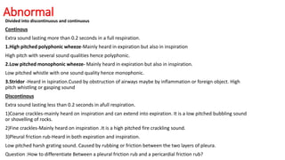 Abnormal
Divided into discontinuous and continuous
Continous
Extra sound lasting more than 0.2 seconds in a full respiration.
1.High pitched polyphonic wheeze-Mainly heard in expiration but also in inspiration
High pitch with several sound qualities hence polyphonic.
2.Low pitched monophonic wheeze- Mainly heard in expiration but also in inspiration.
Low pitched whistle with one sound quality hence monophonic.
3.Stridor -Heard in ispiration.Cused by obstruction of airways maybe by inflammation or foreign object. High
pitch whistling or gasping sound
Discontinous
Extra sound lasting less than 0.2 seconds in afull respiration.
1)Coarse crackles-mainly heard on inspiration and can extend into expiration. It is a low pitched bubbling sound
or shovelling of rocks.
2)Fine crackles-Mainly heard on inspiration .It is a high pitched fire crackling sound.
3)Pleural friction rub-Heard in both expiration and inspiration.
Low pitched harsh grating sound. Caused by rubbing or friction between the two layers of pleura.
Question :How to differentiate Between a pleural friction rub and a pericardial friction rub?
 