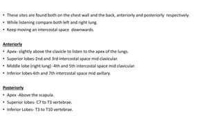 • These sites are found both on the chest wall and the back, anteriorly and posteriorly respectively.
• While listening compare both left and right lung.
• Keep moving an intercostal space downwards.
Anteriorly
• Apex- slightly above the clavicle to listen to the apex of the lungs.
• Superior lobes-2nd and 3rd intercostal space mid clavicular.
• Middle lobe (right lung) -4th and 5th intercostal space mid clavicular.
• Inferior lobes-6th and 7th intercostal space mid axillary.
Posteriorly
• Apex -Above the scapula.
• Superior lobes- C7 to T3 vertebrae.
• Inferior Lobes- T3 to T10 vertebrae.
 