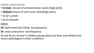 NORMAL HEART SOUNDS
• S1 (lub)- closure of atrioventricular valves (high pitch)
• S2(dub)-closure of semi-lunar valves(high pitch)
• S1-S2- systolic
• S2-S1-diastolic
others
S3-rapid ventricular filling- low grequency
S4- atrial contraction- low frequency
S3 and S4 are normal in children,young adults,hey fever and athletes but
areare pathological in other conditions
 