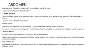 ABDOMEN
• Ausclulation of the abdomen is generally to asses bowel sounds or bruits
• -we use the diaphragm of the stethoscope
• 1.BOWEL SOUNDS
• -listen for bowel sounds in the abdomen to the right of the umbilicus, this is where the mid portion of the small bowel is
located
• -proceed to listen to all four quadrants
• Normal sound
• Low pitch, gurgling sound that occurs every 5-10seconds with peristalsis or bowel movements
• Frequency varies from person to person, therefore listen for 2 minutes before concluding that the bowel sounds are absent.
• Absence of sound
• For more than 2 minutes indicate no peristalsis which implies an alias
• Alias- intolerance of oral intake due to inhibition of GI propulsion with no sign of mechanical obstruction. Caused by surgery
or some medication.
• High pitch sound
• Can be as associated with a mechanical obstruction eg. Small bowel obstruction which increases volume and the frequency
of bowel sounds
 