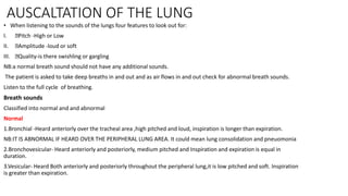 AUSCALTATION OF THE LUNG
• When listening to the sounds of the lungs four features to look out for:
I. Pitch -High or Low
II. Amplitude -loud or soft
III. Quality-is there swishling or gargling
NB:a normal breath sound should not have any additional sounds.
The patient is asked to take deep breaths in and out and as air flows in and out check for abnormal breath sounds.
Listen to the full cycle of breathing.
Breath sounds
Classified into normal and and abnormal
Normal
1.Bronchial -Heard anteriorly over the tracheal area ,high pitched and loud, inspiration is longer than expiration.
NB:IT IS ABNORMAL IF HEARD OVER THE PERIPHERAL LUNG AREA. It could mean lung consolidation and pneuomonia
2.Bronchovesicular- Heard anteriorly and posteriorly, medium pitched and Inspiration and expiration is equal in
duration.
3.Vesicular- Heard Both anteriorly and posteriorly throughout the peripheral lung,it is low pitched and soft. Inspiration
is greater than expiration.
 