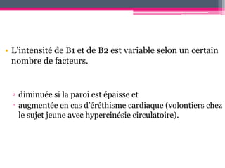 • L’intensité de B1 et de B2 est variable selon un certain
  nombre de facteurs.


  ▫ diminuée si la paroi est épaisse et
  ▫ augmentée en cas d’éréthisme cardiaque (volontiers chez
    le sujet jeune avec hypercinésie circulatoire).
 