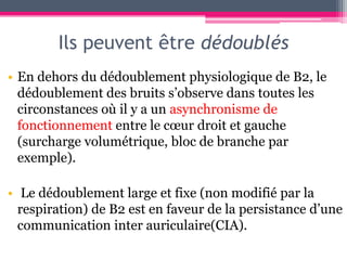 Ils peuvent être dédoublés
• En dehors du dédoublement physiologique de B2, le
  dédoublement des bruits s’observe dans toutes les
  circonstances où il y a un asynchronisme de
  fonctionnement entre le cœur droit et gauche
  (surcharge volumétrique, bloc de branche par
  exemple).

• Le dédoublement large et fixe (non modifié par la
  respiration) de B2 est en faveur de la persistance d’une
  communication inter auriculaire(CIA).
 