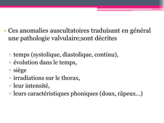 • Ces anomalies auscultatoires traduisant en général
  une pathologie valvulaire;sont décrites

 ▫   temps (systolique, diastolique, continu),
 ▫   évolution dans le temps,
 ▫   siège
 ▫   irradiations sur le thorax,
 ▫   leur intensité,
 ▫   leurs caractéristiques phoniques (doux, râpeux…)
 