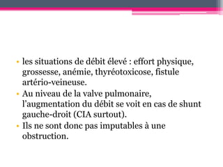 • les situations de débit élevé : effort physique,
  grossesse, anémie, thyréotoxicose, fistule
  artério-veineuse.
• Au niveau de la valve pulmonaire,
  l’augmentation du débit se voit en cas de shunt
  gauche-droit (CIA surtout).
• Ils ne sont donc pas imputables à une
  obstruction.
 