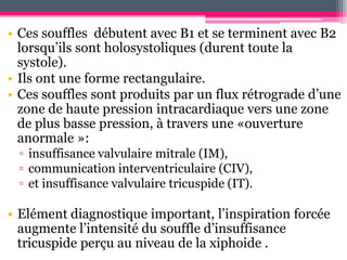 • Ces souffles débutent avec B1 et se terminent avec B2
  lorsqu’ils sont holosystoliques (durent toute la
  systole).
• Ils ont une forme rectangulaire.
• Ces souffles sont produits par un flux rétrograde d’une
  zone de haute pression intracardiaque vers une zone
  de plus basse pression, à travers une «ouverture
  anormale »:
 ▫ insuffisance valvulaire mitrale (IM),
 ▫ communication interventriculaire (CIV),
 ▫ et insuffisance valvulaire tricuspide (IT).

• Elément diagnostique important, l’inspiration forcée
  augmente l’intensité du souffle d’insuffisance
  tricuspide perçu au niveau de la xiphoide .
 