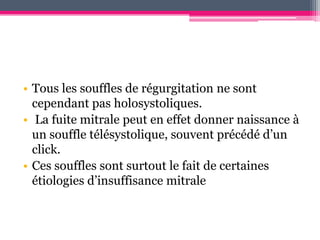 • Tous les souffles de régurgitation ne sont
  cependant pas holosystoliques.
• La fuite mitrale peut en effet donner naissance à
  un souffle télésystolique, souvent précédé d’un
  click.
• Ces souffles sont surtout le fait de certaines
  étiologies d’insuffisance mitrale
 