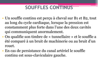 SOUFFLES CONTINUS

• Un souffle continu est perçu à cheval sur B1 et B2, tout
  au long du cycle cardiaque, lorsque la pression est
  constamment plus forte dans l’une des deux cavités
  qui communiquent anormalement.
• On qualifie son timbre de « tunnellaire » et le souffle a
  été comparé à un bruit de machinerie ou au bruit d’un
  rouet.
• En cas de persistance du canal artériel le souffle
  continu est sous-claviculaire gauche.
 