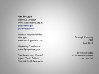 Ann McLean
Executive Director
www.ausdanceqld.org.au
@ausdanceqld
@thelmascooter

Previous responsibilities:
Manager                         Strategic Planning
www.topologymusic.com                         QUT
                                        April 2012
Marketing Coordinator
www.flyingarts.org.au
                                    50 mins: 10 slides
Coordinator and ‘Zine AD     + 3 for example content
Yogurt: Youth Culture                 + one hand out
Connect Youth Enterprise
 