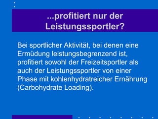 ...profitiert nur der Leistungssportler? Bei sportlicher Aktivität, bei denen eine Ermüdung leistungsbegrenzend ist, profitiert sowohl der Freizeitsportler als auch der Leistungssportler von einer Phase mit kohlenhydratreicher Ernährung (Carbohydrate Loading). 