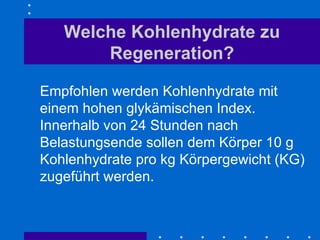 Welche Kohlenhydrate zu Regeneration? Empfohlen werden Kohlenhydrate mit einem hohen glykämischen Index. Innerhalb von 24 Stunden nach Belastungsende sollen dem Körper 10 g Kohlenhydrate pro kg Körpergewicht (KG) zugeführt werden.  