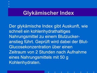 Glykämischer Index Der glykämische Index gibt Auskunft, wie schnell ein kohlenhydrathaltiges Nahrungsmittel zu einem Blutzucker-anstieg führt. Geprüft wird dabei der Blut-Glucosekonzentration über einen Zeitraum von 2 Stunden nach Aufnahme eines Nahrungsmittels mit 50 g Kohlenhydraten. 
