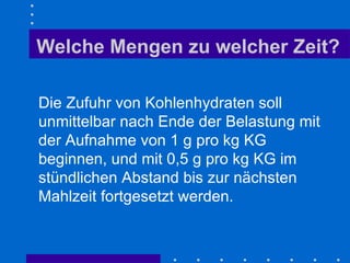 Welche Mengen zu welcher Zeit? Die Zufuhr von Kohlenhydraten soll unmittelbar nach Ende der Belastung mit der Aufnahme von 1 g pro kg KG beginnen, und mit 0,5 g pro kg KG im stündlichen Abstand bis zur nächsten Mahlzeit fortgesetzt werden.  