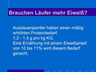 Brauchen Läufer mehr Eiweiß? Ausdauersportler haben einen mäßig erhöhten Proteinbedarf:  1,2 - 1,4 g pro kg KG. Eine Ernährung mit einem Eiweißanteil von 10 bis 11% wird diesem Bedarf gerecht.  