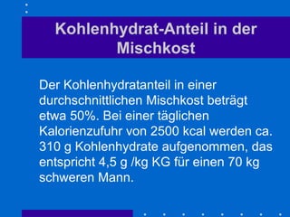 Kohlenhydrat-Anteil in der Mischkost Der Kohlenhydratanteil in einer durchschnittlichen Mischkost beträgt etwa 50%. Bei einer täglichen Kalorienzufuhr von 2500 kcal werden ca. 310 g Kohlenhydrate aufgenommen, das entspricht 4,5 g /kg KG für einen 70 kg schweren Mann.  