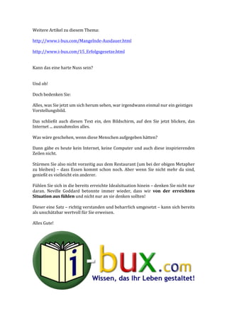 Weitere	
  Artikel	
  zu	
  diesem	
  Thema:	
  
	
  
http://www.i-­‐bux.com/Mangelnde-­‐Ausdauer.html	
  
	
  
http://www.i-­‐bux.com/15_Erfolgsgesetze.html	
  
	
  
	
  
Kann	
  das	
  eine	
  harte	
  Nuss	
  sein?	
  
	
  
	
  
Und	
  ob!	
  
	
  
Doch	
  bedenken	
  Sie:	
  
	
  
Alles,	
  was	
  Sie	
  jetzt	
  um	
  sich	
  herum	
  sehen,	
  war	
  irgendwann	
  einmal	
  nur	
  ein	
  geistiges	
  
Vorstellungsbild.	
  	
  
	
  
Das	
   schließt	
   auch	
   diesen	
   Text	
   ein,	
   den	
   Bildschirm,	
   auf	
   den	
   Sie	
   jetzt	
   blicken,	
   das	
  
Internet	
  ...	
  ausnahmslos	
  alles.	
  
	
  
Was	
  wäre	
  geschehen,	
  wenn	
  diese	
  Menschen	
  aufgegeben	
  hätten?	
  
	
  
Dann	
  gäbe	
  es	
  heute	
  kein	
  Internet,	
  keine	
  Computer	
  und	
  auch	
  diese	
  inspirierenden	
  
Zeilen	
  nicht.	
  
	
  
Stürmen	
  Sie	
  also	
  nicht	
  vorzeitig	
  aus	
  dem	
  Restaurant	
  (um	
  bei	
  der	
  obigen	
  Metapher	
  
zu	
  bleiben)	
  –	
  dass	
  Essen	
  kommt	
  schon	
  noch.	
  Aber	
  wenn	
  Sie	
  nicht	
  mehr	
  da	
  sind,	
  
genießt	
  es	
  vielleicht	
  ein	
  anderer.	
  
	
  
Fühlen	
  Sie	
  sich	
  in	
  die	
  bereits	
  erreichte	
  Idealsituation	
  hinein	
  –	
  denken	
  Sie	
  nicht	
  nur	
  
daran.	
   Neville	
   Goddard	
   betonnte	
   immer	
   wieder,	
   dass	
   wir	
   von	
   der	
   erreichten	
  
Situation	
  aus	
  fühlen	
  und	
  nicht	
  nur	
  an	
  sie	
  denken	
  sollten!	
  
	
  
Dieser	
  eine	
  Satz	
  –	
  richtig	
  verstanden	
  und	
  beharrlich	
  umgesetzt	
  –	
  kann	
  sich	
  bereits	
  
als	
  unschätzbar	
  wertvoll	
  für	
  Sie	
  erweisen.	
  
	
  
Alles	
  Gute!	
  
	
  
	
  
 