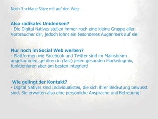 Noch 3 schlaue Sätze mit auf den Weg: Also radikales Umdenken? - Die Digital Natives stellen immer noch eine kleine Gruppe aller Verbraucher dar, jedoch lohnt ein besonderes Augenmerk auf sie! Nur noch im Social Web werben?  - Plattformen wie Facebook und Twitter sind im Mainstream angekommen, gehören in (fast) jeden gesunden Marketingmix, funktionieren aber am besten integriert!  Wie gelingt der Kontakt? - Digital Natives sind Individualisten, die sich ihrer Bedeutung bewusst sind. Sie erwarten also eine persönliche Ansprache und Betreuung! 