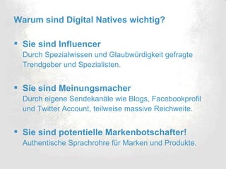 Warum sind Digital Natives wichtig? Sie sind Influencer Durch Spezialwissen und Glaubwürdigkeit gefragte Trendgeber und Spezialisten. Sie sind Meinungsmacher Durch eigene Sendekanäle wie Blogs, Facebookprofil und Twitter Account, teilweise massive Reichweite. Sie sind potentielle Markenbotschafter! Authentische Sprachrohre für Marken und Produkte. 