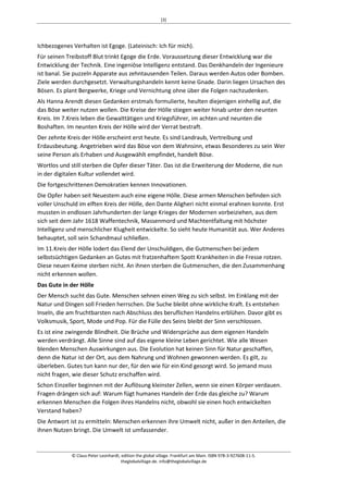 [3] 
Ichbezogenes Verhalten ist Egoge. (Lateinisch: Ich für mich). 
Für seinen Treibstoff Blut trinkt Egoge die Erde. Voraussetzung dieser Entwicklung war die 
Entwicklung der Technik. Eine ingeniöse Intelligenz entstand. Das Denkhandeln der Ingenieure 
ist banal. Sie puzzeln Apparate aus zehntausenden Teilen. Daraus werden Autos oder Bomben. 
Ziele werden durchgesetzt. Verwaltungshandeln kennt keine Gnade. Darin liegen Ursachen des 
Bösen. Es plant Bergwerke, Kriege und Vernichtung ohne über die Folgen nachzudenken. 
Als Hanna Arendt diesen Gedanken erstmals formulierte, heulten diejenigen einhellig auf, die 
das Böse weiter nutzen wollen. Die Kreise der Hölle stiegen weiter hinab unter den neunten 
Kreis. Im 7.Kreis leben die Gewalttätigen und Kriegsführer, im achten und neunten die 
Boshaften. Im neunten Kreis der Hölle wird der Verrat bestraft. 
Der zehnte Kreis der Hölle erscheint erst heute. Es sind Landraub, Vertreibung und 
Erdausbeutung. Angetrieben wird das Böse von dem Wahnsinn, etwas Besonderes zu sein Wer 
seine Person als Erhaben und Ausgewählt empfindet, handelt Böse. 
Wortlos und still sterben die Opfer dieser Täter. Das ist die Erweiterung der Moderne, die nun 
in der digitalen Kultur vollendet wird. 
Die fortgeschrittenen Demokratien kennen Innovationen. 
Die Opfer haben seit Neuestem auch eine eigene Hölle. Diese armen Menschen befinden sich 
voller Unschuld im elften Kreis der Hölle, den Dante Aligheri nicht einmal erahnen konnte. Erst 
mussten in endlosen Jahrhunderten der lange Krieges der Modernen vorbeiziehen, aus dem 
sich seit dem Jahr 1618 Waffentechnik, Massenmord und Machtentfaltung mit höchster 
Intelligenz und menschlicher Klugheit entwickelte. So sieht heute Humanität aus. Wer Anderes 
behauptet, soll sein Schandmaul schließen. 
Im 11.Kreis der Hölle lodert das Elend der Unschuldigen, die Gutmenschen bei jedem 
selbstsüchtigen Gedanken an Gutes mit fratzenhaftem Spott Krankheiten in die Fresse rotzen. 
Diese neuen Keime sterben nicht. An ihnen sterben die Gutmenschen, die den Zusammenhang 
nicht erkennen wollen. 
Das Gute in der Hölle 
Der Mensch sucht das Gute. Menschen sehnen einen Weg zu sich selbst. Im Einklang mit der 
Natur und Dingen soll Frieden herrschen. Die Suche bleibt ohne wirkliche Kraft. Es entstehen 
Inseln, die am fruchtbarsten nach Abschluss des beruflichen Handelns erblühen. Davor gibt es 
Volksmusik, Sport, Mode und Pop. Für die Fülle des Seins bleibt der Sinn verschlossen. 
Es ist eine zwingende Blindheit. Die Brüche und Widersprüche aus dem eigenen Handeln 
werden verdrängt. Alle Sinne sind auf das eigene kleine Leben gerichtet. Wie alle Wesen 
blenden Menschen Auswirkungen aus. Die Evolution hat keinen Sinn für Natur geschaffen, 
denn die Natur ist der Ort, aus dem Nahrung und Wohnen gewonnen werden. Es gilt, zu 
überleben. Gutes tun kann nur der, für den wie für ein Kind gesorgt wird. So jemand muss 
nicht fragen, wie dieser Schutz erschaffen wird. 
Schon Einzeller beginnen mit der Auflösung kleinster Zellen, wenn sie einen Körper verdauen. 
Fragen drängen sich auf: Warum fügt humanes Handeln der Erde das gleiche zu? Warum 
erkennen Menschen die Folgen ihres Handelns nicht, obwohl sie einen hoch entwickelten 
Verstand haben? 
Die Antwort ist zu ermitteln: Menschen erkennen ihre Umwelt nicht, außer in den Anteilen, die 
ihnen Nutzen bringt. Die Umwelt ist umfassender. 
© Claus-Peter Leonhardt, edition the global village. Frankfurt am Main. ISBN 978-3-927608-11-5. 
theglobalvillage.de. info@theglobalvillage.de 
 